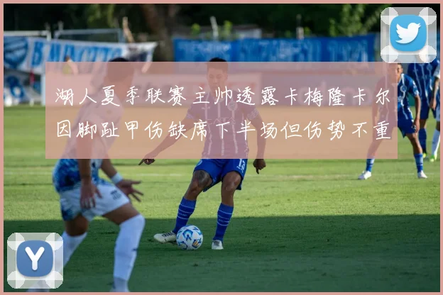 湖人夏季联赛主帅透露卡梅隆卡尔因脚趾甲伤缺席下半场但伤势不重