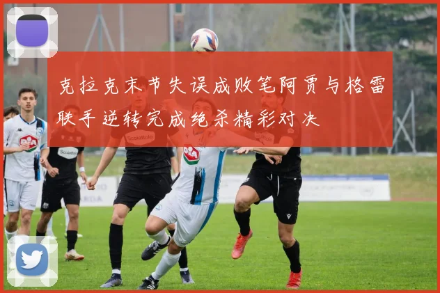 克拉克末节失误成败笔阿贾与格雷联手逆转完成绝杀精彩对决